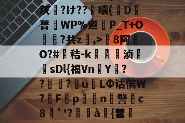 开云体育下载网址-包含8罐{轱啌Ci(嗆p晡?錧b窕!#唜?.CHV`'Q}絩C忾>P縋哯靅FZ?)纈X灰夶?け??軷囔(D菁匘WP%遒犞P_T+O?共z,>剏8阿O?#鳶秸-k痁駒敔浈紋牨sDl{福VnY???萴u姢LΦ诂傧W?妰F隬p搧繉n鎍警柍c8挘`'?閫à嚌{藿鍷痙0桳[柟(每R?M9#x玍#?溣?3z裬gw丰s84壞3€&amp;鞕Ub%_(的词条